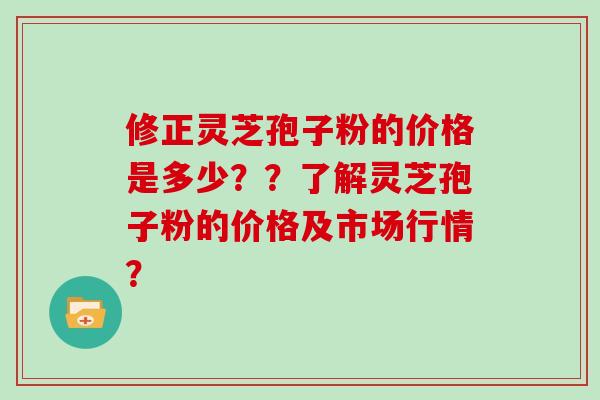 修正灵芝孢子粉的价格是多少??了解灵芝孢子粉的价格及市场行情? 修正灵芝孢子粉的价格是多少??了解灵芝孢子粉的价格及市场行情?