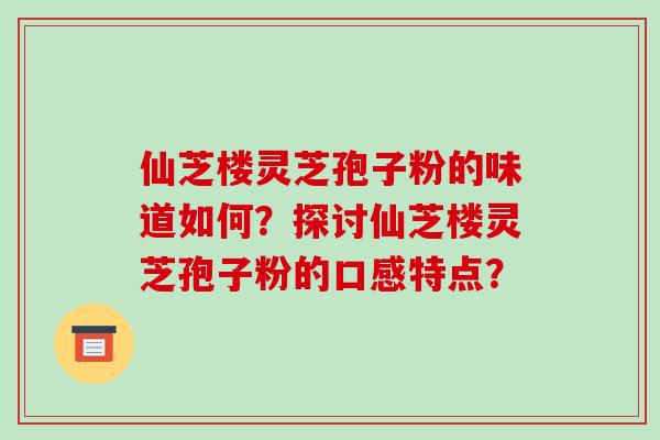 仙芝楼灵芝孢子粉的味道如何?探讨仙芝楼灵芝孢子粉的口感特点? 仙芝楼灵芝孢子粉的味道如何?探讨仙芝楼灵芝孢子粉的口感特点?