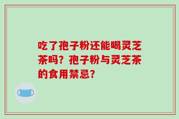 吃了孢子粉还能喝灵芝茶吗？孢子粉与灵芝茶的食用禁忌？