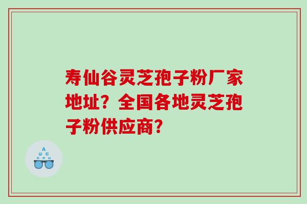 寿仙谷灵芝孢子粉厂家地址?全国各地灵芝孢子粉供应商? 寿仙谷灵芝孢子粉厂家地址?全国各地灵芝孢子粉供应商?