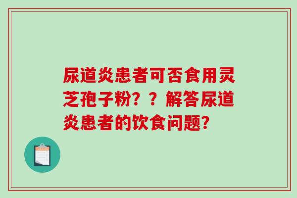 尿道炎患者可否食用灵芝孢子粉？？解答尿道炎患者的饮食问题？
