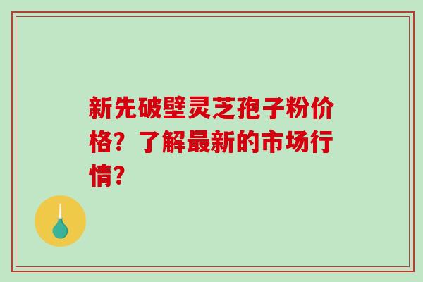 新先破壁灵芝孢子粉价格？了解新的市场行情？