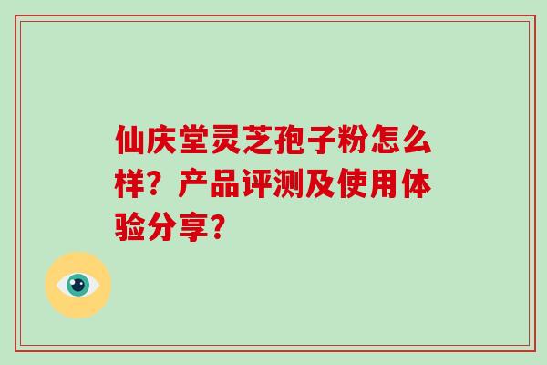 仙庆堂灵芝孢子粉怎么样?产品评测及使用体验分享? 仙庆堂灵芝孢子粉怎么样?产品评测及使用体验分享?