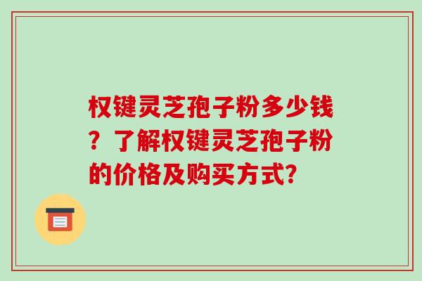 权键灵芝孢子粉多少钱?了解权键灵芝孢子粉的价格及购买方式? 权键灵芝孢子粉多少钱?了解权键灵芝孢子粉的价格及购买方式?