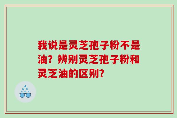 我说是灵芝孢子粉不是油?辨别灵芝孢子粉和灵芝油的区别? 我说是灵芝孢子粉不是油?辨别灵芝孢子粉和灵芝油的区别?