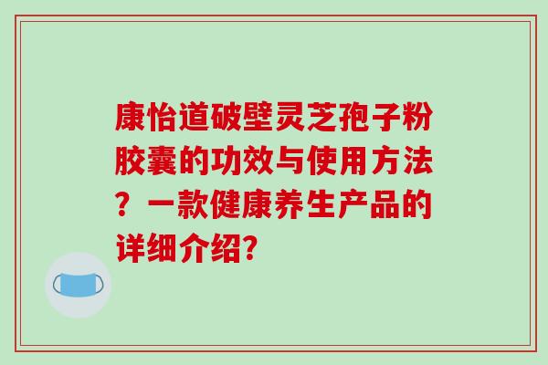 康怡道破壁灵芝孢子粉胶囊的功效与使用方法？一款健康养生产品的详细介绍？