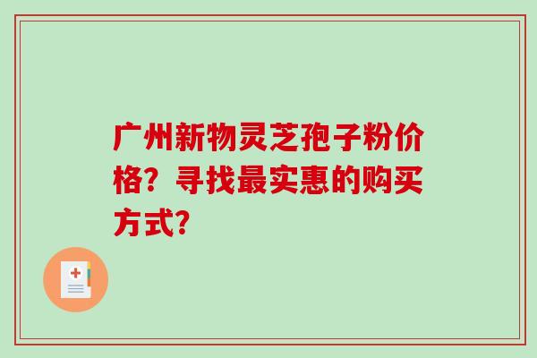 广州新物灵芝孢子粉价格？寻找实惠的购买方式？