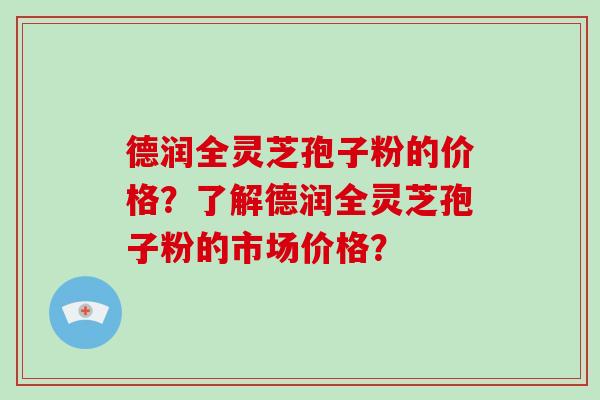 德润全灵芝孢子粉的价格？了解德润全灵芝孢子粉的市场价格？
