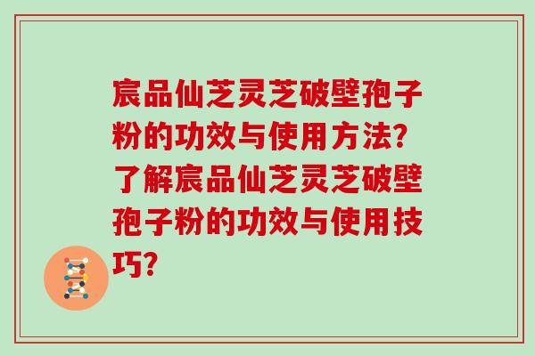 宸品仙芝灵芝破壁孢子粉的功效与使用方法？了解宸品仙芝灵芝破壁孢子粉的功效与使用技巧？