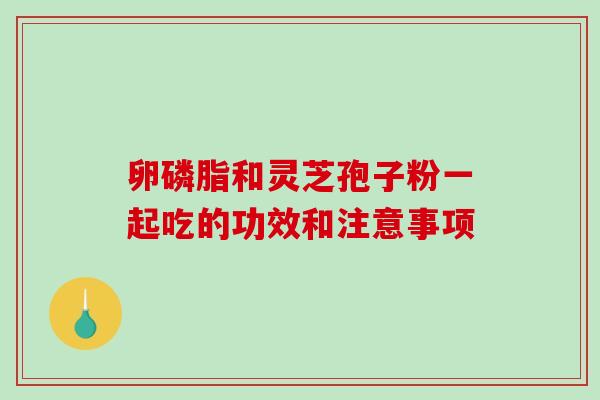 卵磷脂和灵芝孢子粉一起吃的功效和注意事项