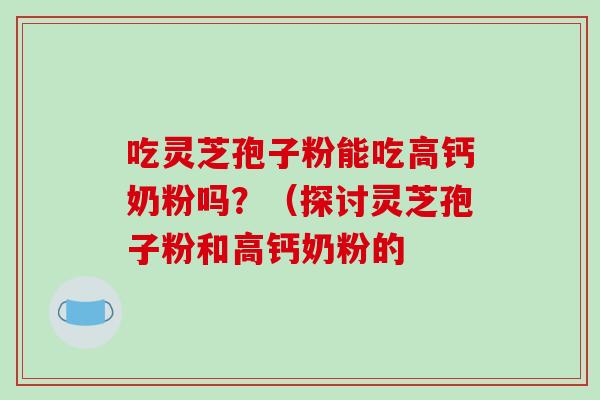 吃灵芝孢子粉能吃高钙奶粉吗?(探讨灵芝孢子粉和高钙奶粉的 吃灵芝孢子粉能吃高钙奶粉吗?(探讨灵芝孢子粉和高钙奶粉的