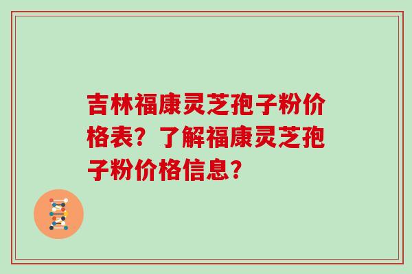 吉林福康灵芝孢子粉价格表?了解福康灵芝孢子粉价格信息? 吉林福康灵芝孢子粉价格表?了解福康灵芝孢子粉价格信息?