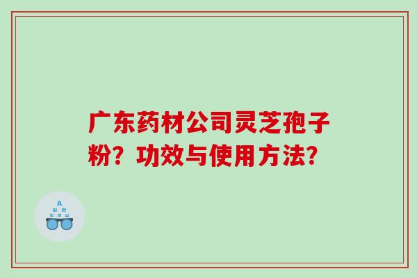 广东药材公司灵芝孢子粉?功效与使用方法? 广东药材公司灵芝孢子粉?功效与使用方法?