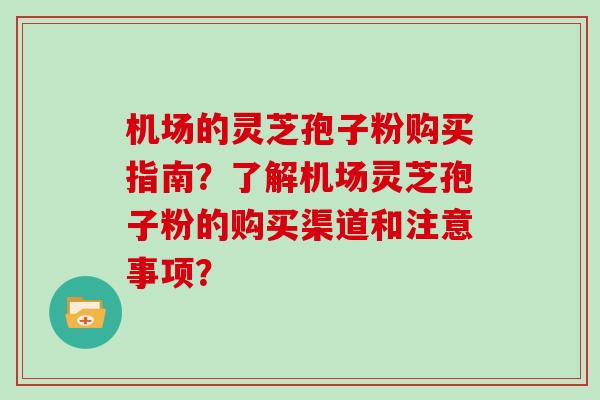 机场的灵芝孢子粉购买指南？了解机场灵芝孢子粉的购买渠道和注意事项？