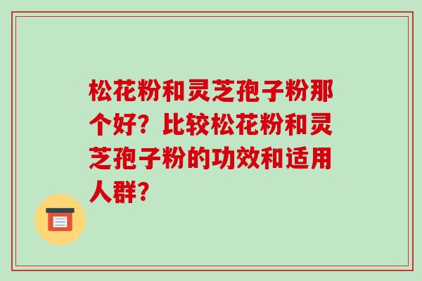 松花粉和灵芝孢子粉那个好?比较松花粉和灵芝孢子粉的功效和适用人群? 松花粉和灵芝孢子粉那个好?比较松花粉和灵芝孢子粉的功效和适用人群?