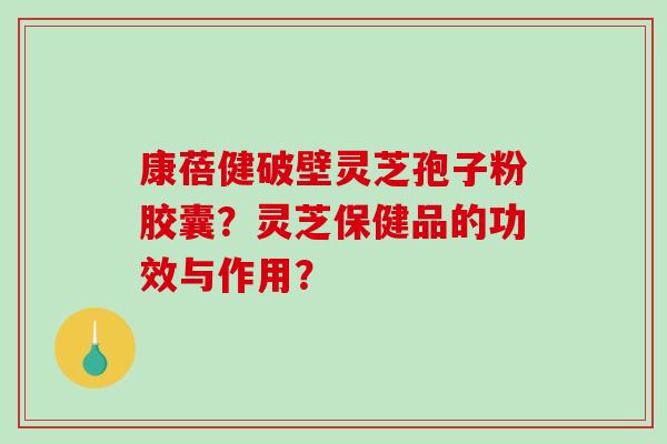 康蓓健破壁灵芝孢子粉胶囊？灵芝保健品的功效与作用？