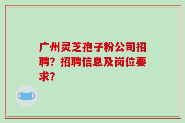 广州灵芝孢子粉公司招聘？招聘信息及岗位要求？
