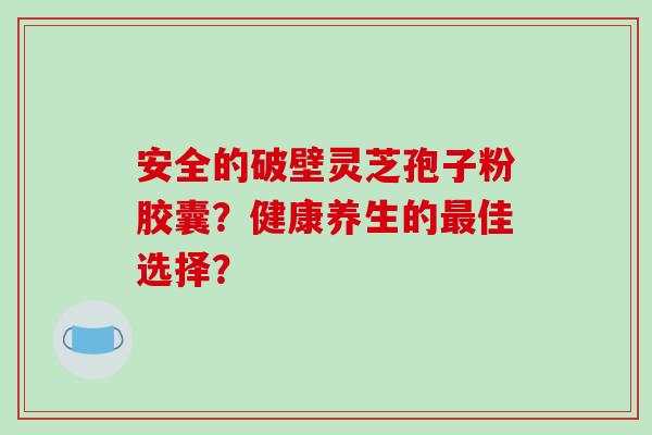 安全的破壁灵芝孢子粉胶囊？健康养生的佳选择？