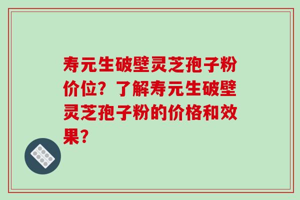 寿元生破壁灵芝孢子粉价位?了解寿元生破壁灵芝孢子粉的价格和效果? 寿元生破壁灵芝孢子粉价位?了解寿元生破壁灵芝孢子粉的价格和效果?