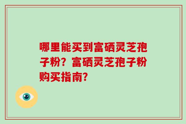 哪里能买到富硒灵芝孢子粉？富硒灵芝孢子粉购买指南？