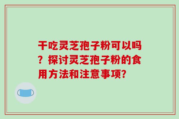 干吃灵芝孢子粉可以吗?探讨灵芝孢子粉的食用方法和注意事项? 干吃灵芝孢子粉可以吗?探讨灵芝孢子粉的食用方法和注意事项?