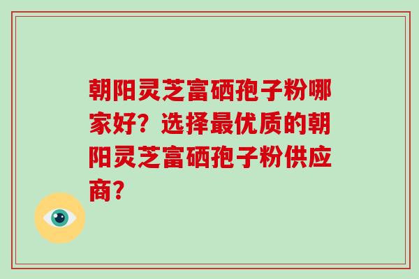 朝阳灵芝富硒孢子粉哪家好?选择优质的朝阳灵芝富硒孢子粉供应商? 朝阳灵芝富硒孢子粉哪家好?选择优质的朝阳灵芝富硒孢子粉供应商?