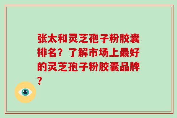 张太和灵芝孢子粉胶囊排名？了解市场上好的灵芝孢子粉胶囊品牌？