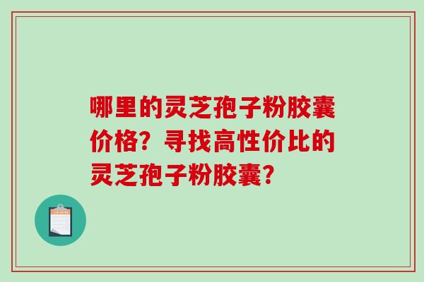哪里的灵芝孢子粉胶囊价格？寻找高性价比的灵芝孢子粉胶囊？