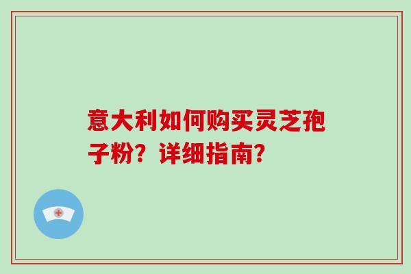 意大利如何购买灵芝孢子粉？详细指南？