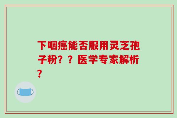 下咽能否服用灵芝孢子粉？？医学专家解析？