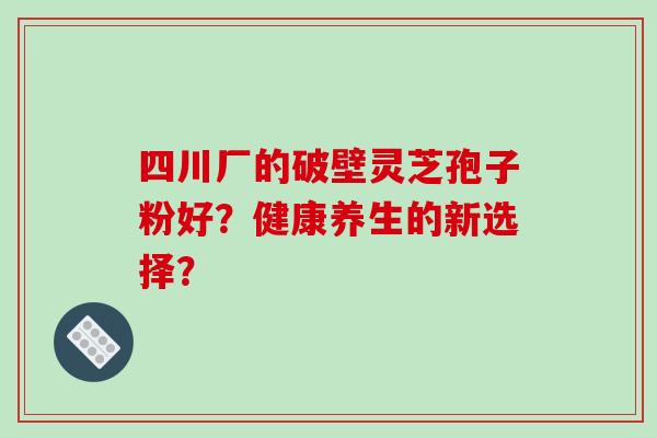 四川厂的破壁灵芝孢子粉好?健康养生的新选择? 四川厂的破壁灵芝孢子粉好?健康养生的新选择?