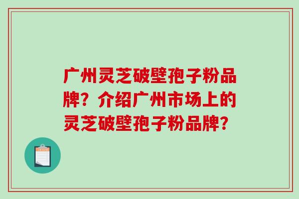 广州灵芝破壁孢子粉品牌?介绍广州市场上的灵芝破壁孢子粉品牌? 广州灵芝破壁孢子粉品牌?介绍广州市场上的灵芝破壁孢子粉品牌?
