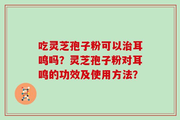 吃灵芝孢子粉可以耳鸣吗?灵芝孢子粉对耳鸣的功效及使用方法? 吃灵芝孢子粉可以耳鸣吗?灵芝孢子粉对耳鸣的功效及使用方法?