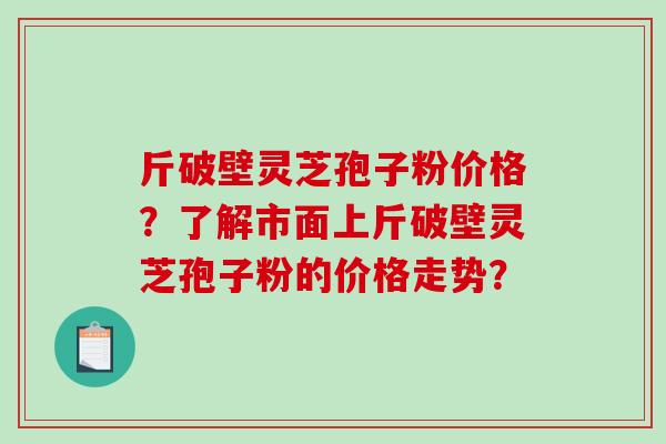 斤破壁灵芝孢子粉价格?了解市面上斤破壁灵芝孢子粉的价格走势? 斤破壁灵芝孢子粉价格?了解市面上斤破壁灵芝孢子粉的价格走势?