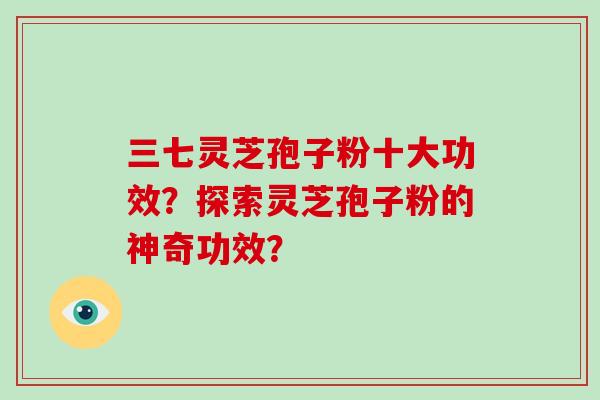 三七灵芝孢子粉十大功效？探索灵芝孢子粉的神奇功效？
