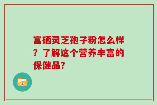 富硒灵芝孢子粉怎么样?了解这个营养丰富的保健品? 富硒灵芝孢子粉怎么样?了解这个营养丰富的保健品?