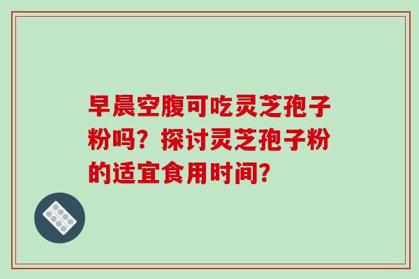 早晨空腹可吃灵芝孢子粉吗?探讨灵芝孢子粉的适宜食用时间? 早晨空腹可吃灵芝孢子粉吗?探讨灵芝孢子粉的适宜食用时间?