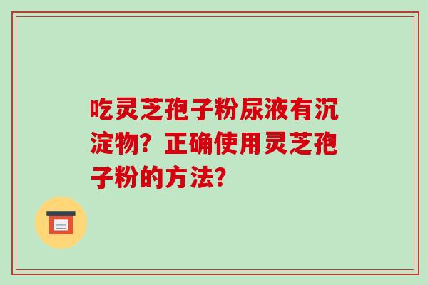 吃灵芝孢子粉尿液有沉淀物？正确使用灵芝孢子粉的方法？