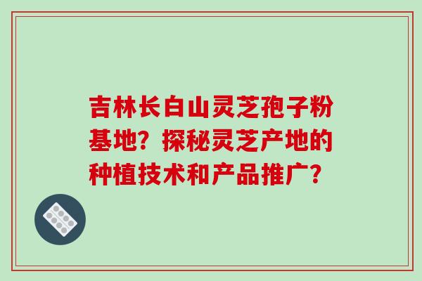 吉林长白山灵芝孢子粉基地？探秘灵芝产地的种植技术和产品推广？