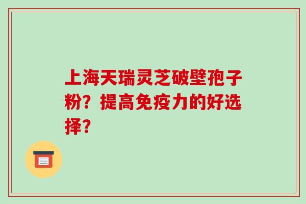 上海天瑞灵芝破壁孢子粉？提高免疫力的好选择？