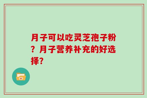月子可以吃灵芝孢子粉？月子营养补充的好选择？