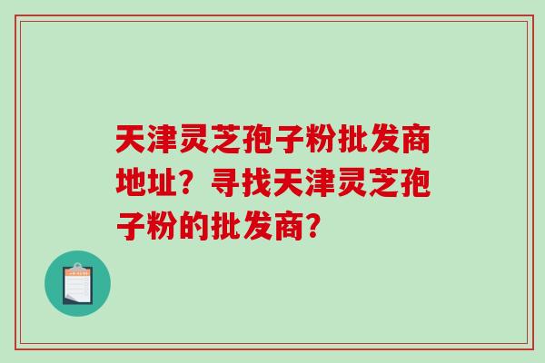 天津灵芝孢子粉批发商地址？寻找天津灵芝孢子粉的批发商？
