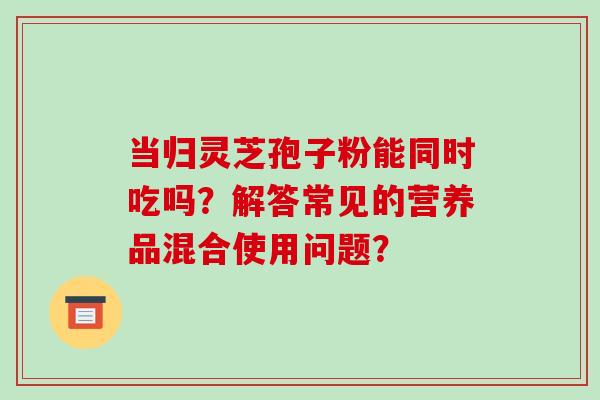 当归灵芝孢子粉能同时吃吗？解答常见的营养品混合使用问题？