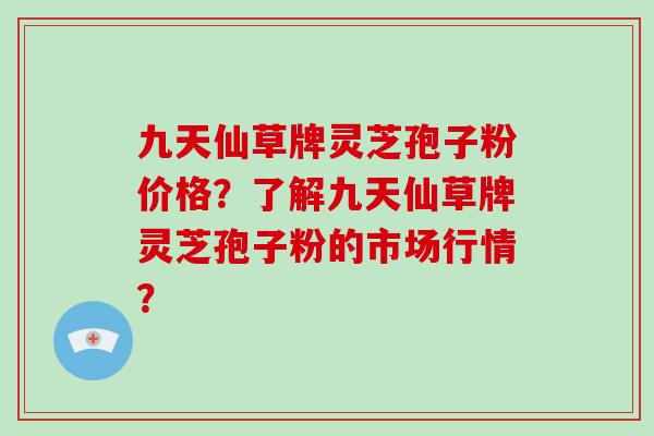 九天仙草牌灵芝孢子粉价格？了解九天仙草牌灵芝孢子粉的市场行情？