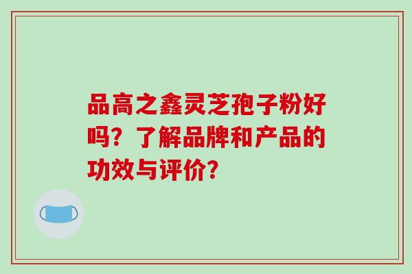 品高之鑫灵芝孢子粉好吗？了解品牌和产品的功效与评价？