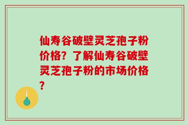 仙寿谷破壁灵芝孢子粉价格？了解仙寿谷破壁灵芝孢子粉的市场价格？