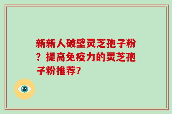 新新人破壁灵芝孢子粉?提高免疫力的灵芝孢子粉推荐? 新新人破壁灵芝孢子粉?提高免疫力的灵芝孢子粉推荐?
