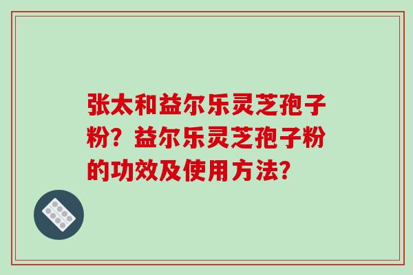 张太和益尔乐灵芝孢子粉?益尔乐灵芝孢子粉的功效及使用方法? 张太和益尔乐灵芝孢子粉?益尔乐灵芝孢子粉的功效及使用方法?