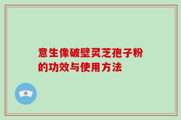 意生像破壁灵芝孢子粉的功效与使用方法