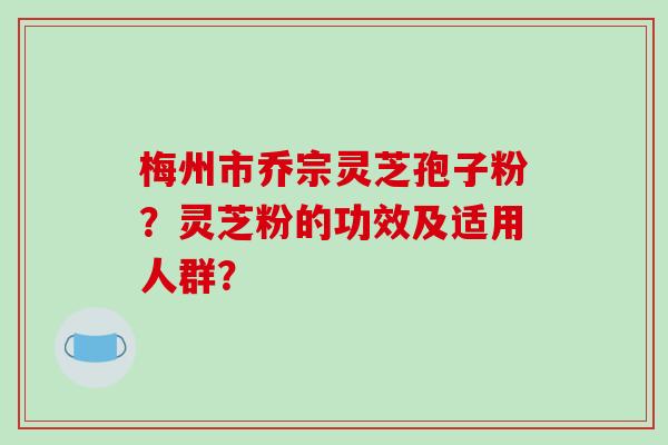梅州市乔宗灵芝孢子粉？灵芝粉的功效及适用人群？